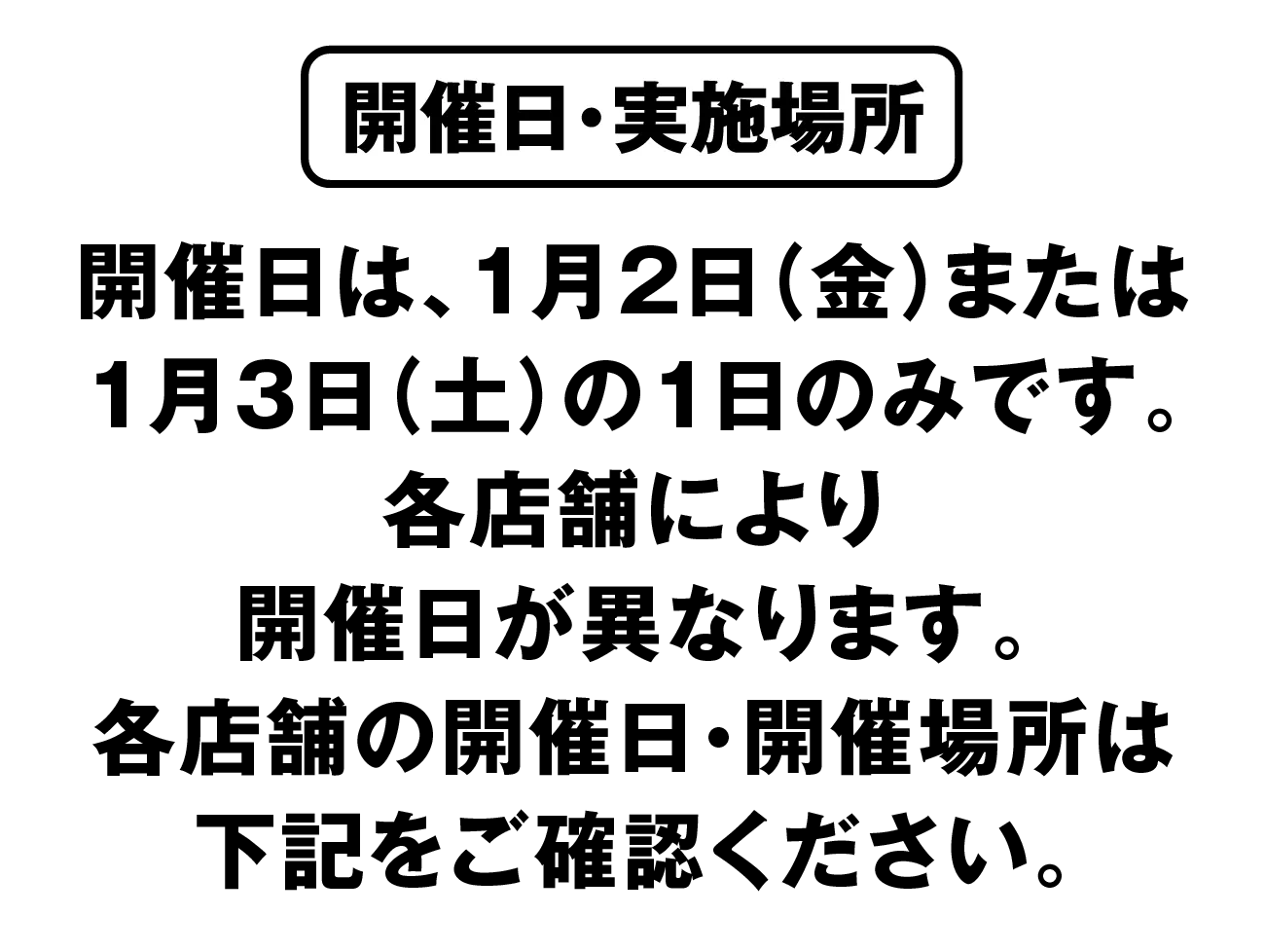 開催日・実施場所：開催日は、1月2日（金）または1月3日（土）の1日のみです。各店舗により開催日が異なります。各店舗の開催日・開催場所は下記をご確認ください。