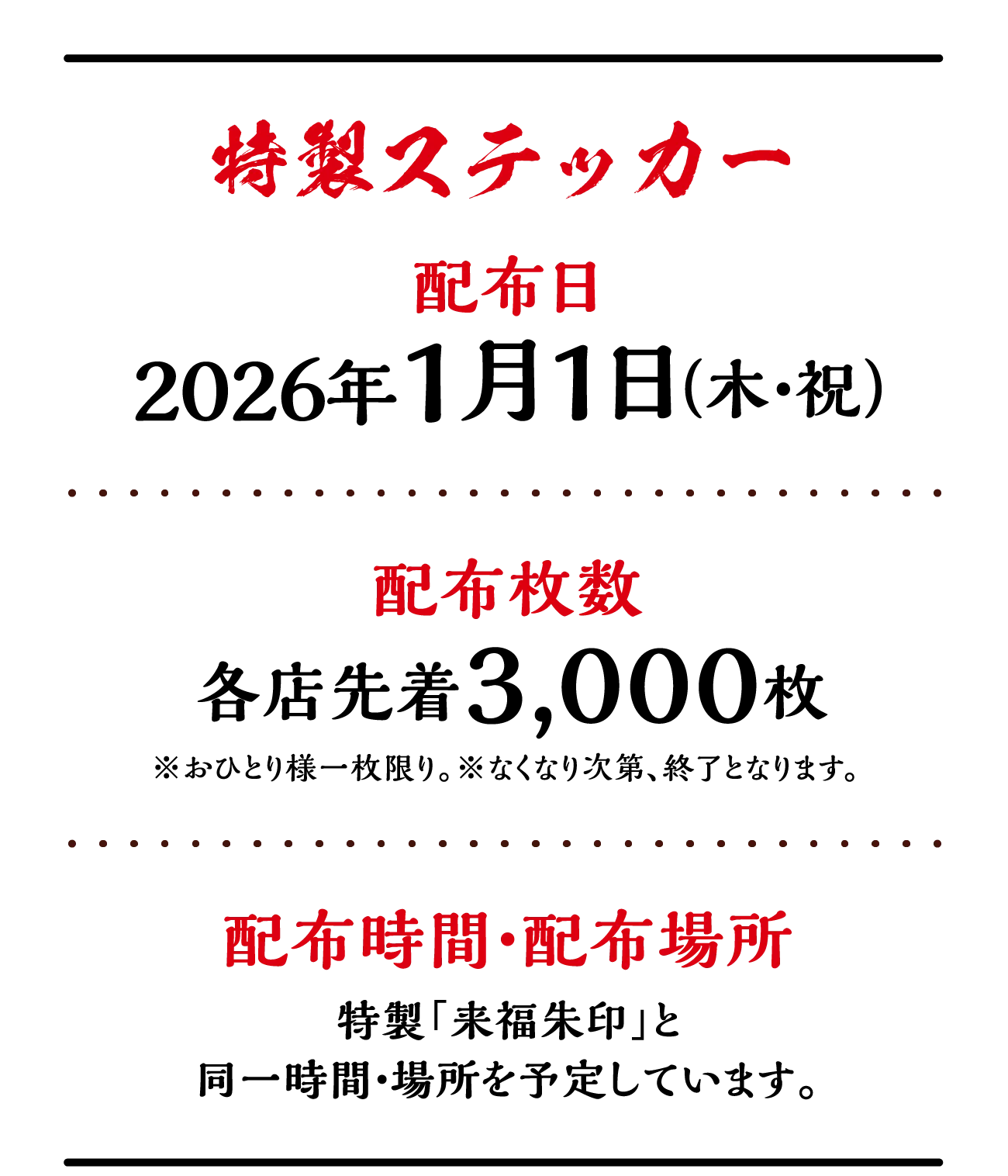 特製ステッカー　配布日：2026年1月1日（木・祝）　配布枚数：各店先着3,000枚※おひとり様一枚限り。※なくなり次第、終了となります。　配布時間・配布場所：特製「来福朱印」と同一時間・場所を予定しています。